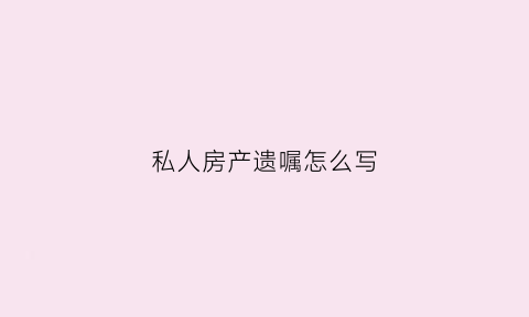 私人房产遗嘱怎么写(私人房产遗嘱怎么写范文)