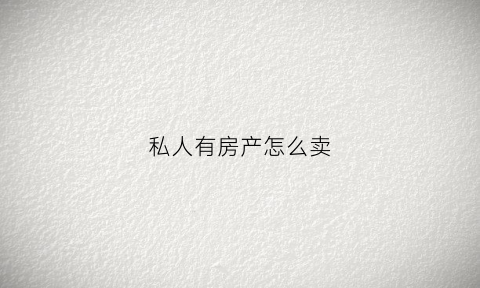私人有房产怎么卖(私人房屋买卖流程)