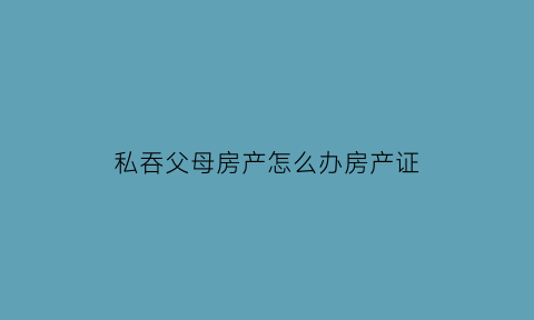 私吞父母房产怎么办房产证(私吞遗产会判刑吗)