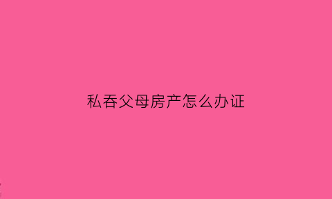 私吞父母房产怎么办证(子女私吞财产)
