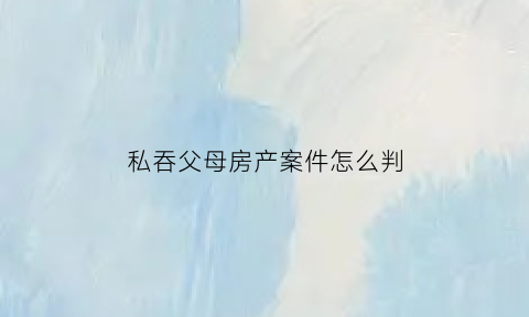 私吞父母房产案件怎么判