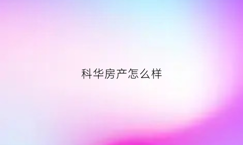 科华房产怎么样(科华地产集团全国房企排名)