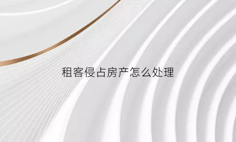 租客侵占房产怎么处理(被租客霸占房子警察会处理嘛)