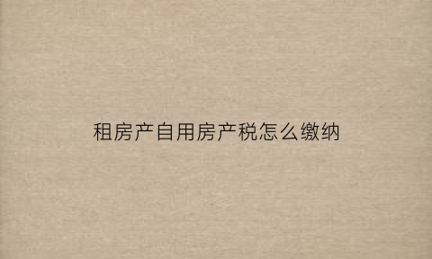 租房产自用房产税怎么缴纳(房产税自用和出租的区别)