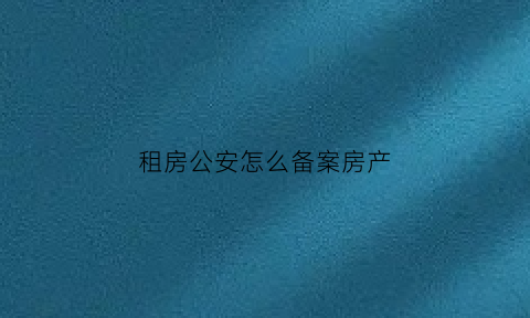租房公安怎么备案房产(租房公安怎么备案房产信息)
