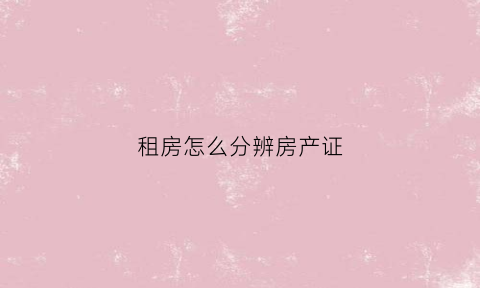 租房怎么分辨房产证(租房时怎么确定房产证是真的)