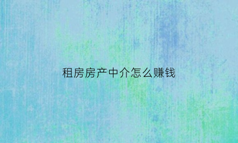 租房房产中介怎么赚钱(租房中介如何赚钱)