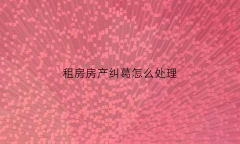 租房房产纠葛怎么处理(租房产生纠纷怎么解决)