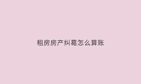 租房房产纠葛怎么算账(租房纠纷应该怎么办)
