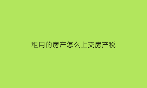 租用的房产怎么上交房产税(租入房产要交哪些税)