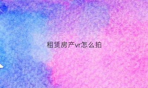 租赁房产vr怎么拍(租赁vr采集流程包括哪些)