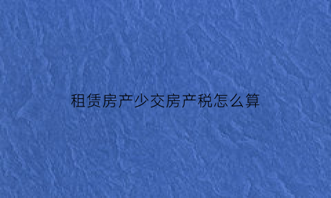 租赁房产少交房产税怎么算(房产租赁税不交会怎样)