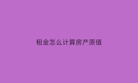租金怎么计算房产原值(租金怎么计算房产原值和增值税)