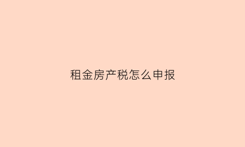 租金房产税怎么申报(租金房产税怎么申报缴纳)