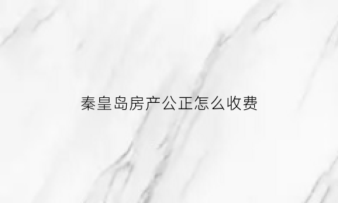 秦皇岛房产公正怎么收费(秦皇岛公证处在什么地方)