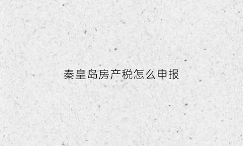 秦皇岛房产税怎么申报(秦皇岛市房产税)
