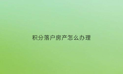 积分落户房产怎么办理(积分落户住房)