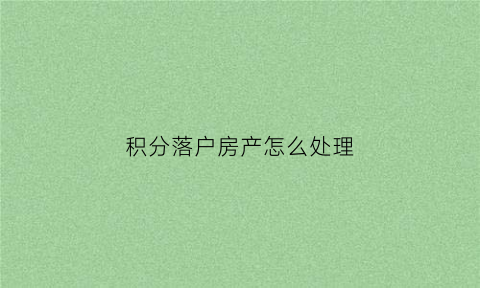 积分落户房产怎么处理(积分落户购房)