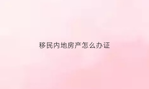移民内地房产怎么办证(移民国内房产怎么办)