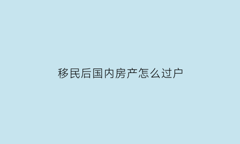 移民后国内房产怎么过户(移民的房子可以过户吗)