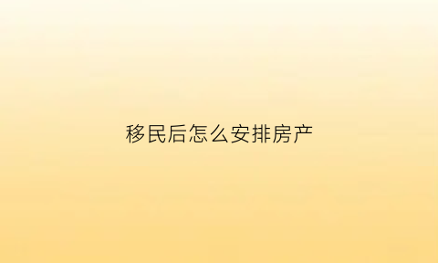 移民后怎么安排房产(移民后怎么安排房产出租)
