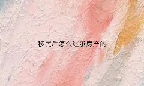 移民后怎么继承房产的