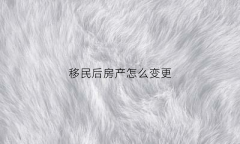 移民后房产怎么变更(移民后怎么变更房产证)