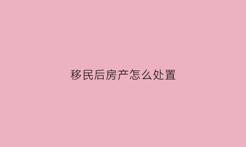 移民后房产怎么处置(移民后国内房产怎么过户)