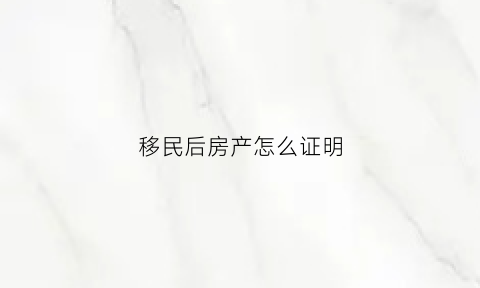移民后房产怎么证明(移民房办房产证需要哪些材料)