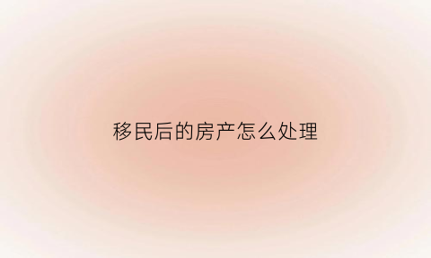 移民后的房产怎么处理(移民后名下的房产怎么办)