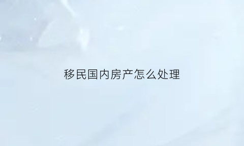 移民国内房产怎么处理(如果移民国内房产和保险怎么办)