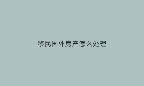 移民国外房产怎么处理(移民后国内房产还属于自己吗)