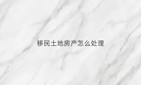 移民土地房产怎么处理(移民的土地被政府征用合法吗)