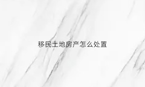 移民土地房产怎么处置(移民的土地被政府征用合法吗)