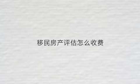 移民房产评估怎么收费(移民评估报告)