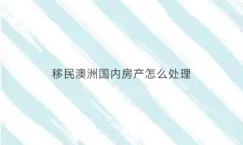 移民澳洲国内房产怎么处理(澳洲2021购房移民)