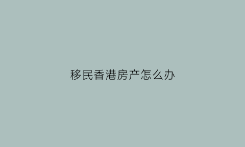 移民香港房产怎么办(移民香港有几种办法)