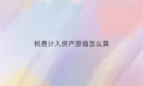 税费计入房产原值怎么算(缴纳房产税的房产原值如何计算)