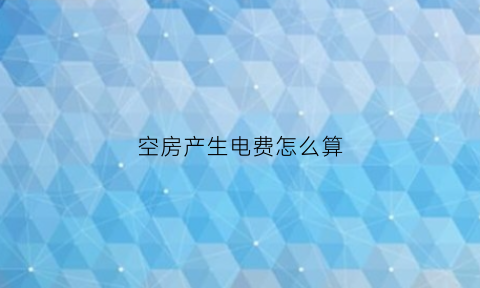 空房产生电费怎么算(空置房产生的电费是由来承担)