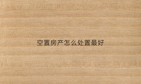 空置房产怎么处置最好(空置房归谁管)