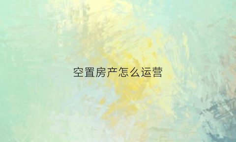 空置房产怎么运营(空置房手续怎么办)