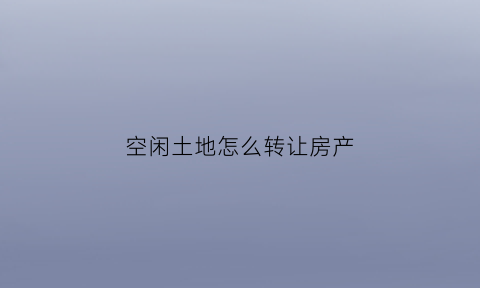 空闲土地怎么转让房产(空闲地转让合同怎样写才有效)
