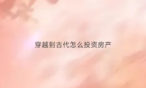 穿越到古代怎么投资房产(穿越到古代如何赚钱)