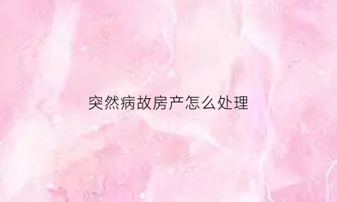 突然病故房产怎么处理(病故房子能买吗)