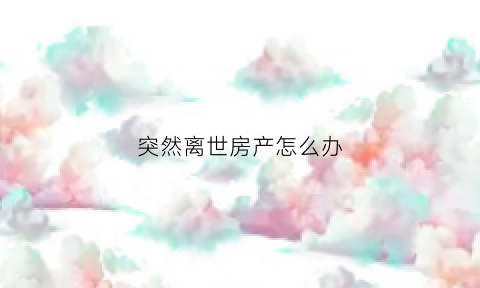 突然离世房产怎么办(一个人突然离世房子怎么处理)