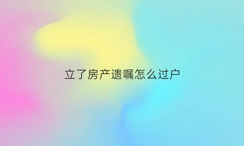 立了房产遗嘱怎么过户(立了房产遗嘱怎么过户给别人)