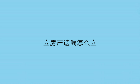 立房产遗嘱怎么立(房产立遗嘱怎么写才能起到法律作用)