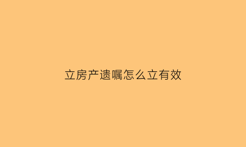 立房产遗嘱怎么立有效(房产立遗嘱怎么写才能起到法律作用)