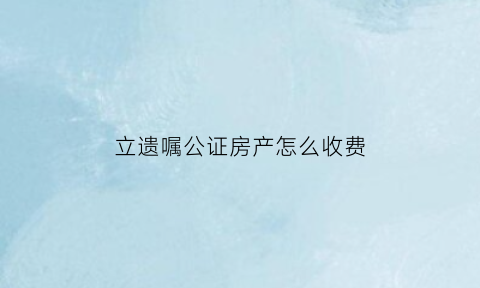 立遗嘱公证房产怎么收费(立遗嘱公证房子大概需要多少钱)