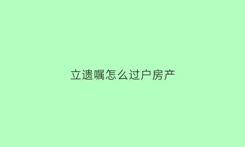 立遗嘱怎么过户房产(立遗嘱后房子能卖么)